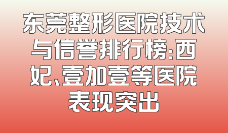 东莞整形医院技术与信誉排行榜：西妃、壹加壹等医院表现突出