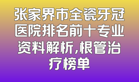 张家界市全瓷牙冠医院排名前十专业资料解析，根管治疗榜单