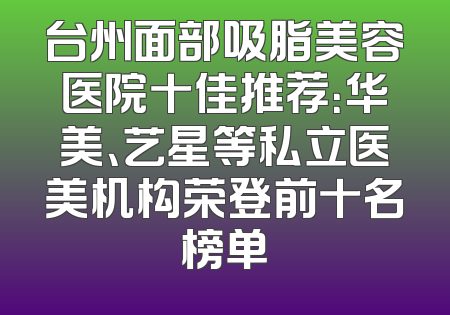 台州面部吸脂美容医院十佳推荐：华美、艺星等私立医美机构荣登前十名榜单