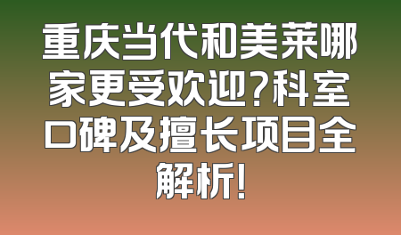 重庆当代和美莱哪家更受欢迎？科室口碑及擅长项目全解析！