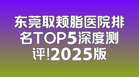 东莞取颊脂医院排名TOP5深度测评！2025版