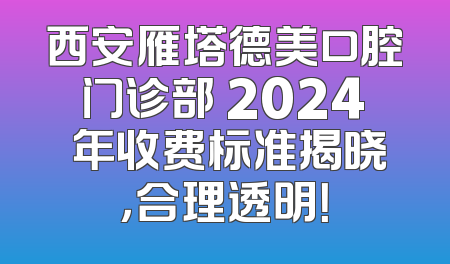 西安雁塔德美口腔门诊部 2024 年收费标准揭晓，合理透明！
