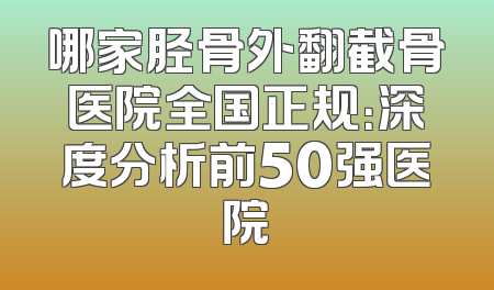 哪家胫骨外翻截骨医院全国正规：深度分析前50强医院