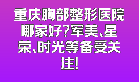 重庆胸部整形医院哪家好？军美、星荣、时光等备受关注！
