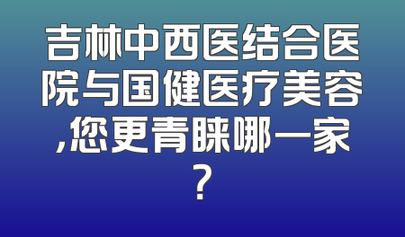 吉林中西医结合医院与国健医疗美容，您更青睐哪一家？