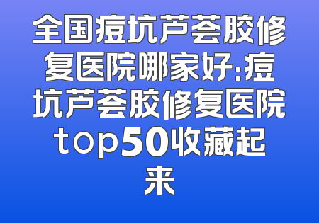 全国痘坑芦荟胶修复医院哪家好：痘坑芦荟胶修复医院top50收藏起来