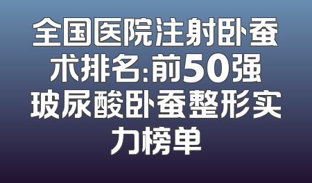 全国医院注射卧蚕术排名：前50强玻尿酸卧蚕整形实力榜单
