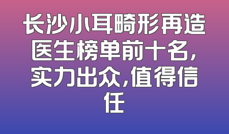 长沙小耳畸形再造医生榜单前十名，实力出众，值得信任