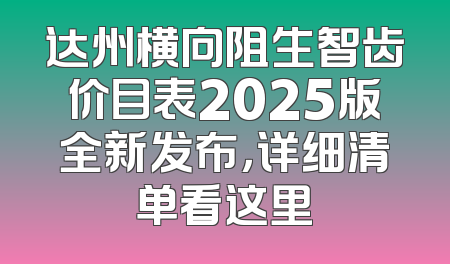 达州横向阻生智齿价目表2025版全新发布，详细清单看这里