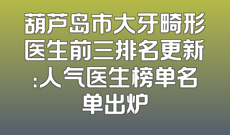 葫芦岛市大牙畸形医生前三排名更新：人气医生榜单名单出炉