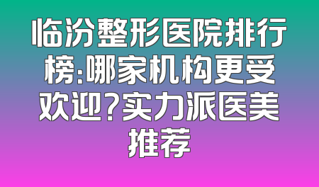 临汾整形医院排行榜：哪家机构更受欢迎？实力派医美推荐