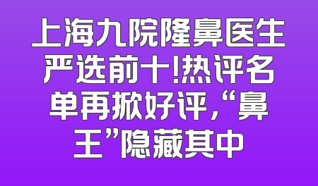 上海九院隆鼻医生严选前十！热评名单再掀好评，“鼻王”隐藏其中