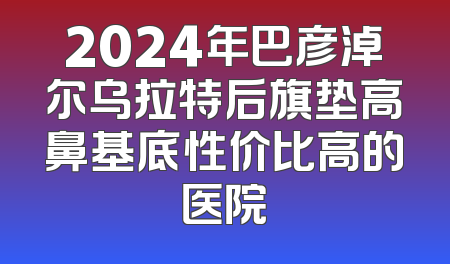 2024年巴彦淖尔乌拉特后旗垫高鼻基底性价比高的医院