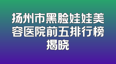 扬州市黑脸娃娃美容医院前五排行榜揭晓