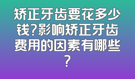 矫正牙齿要花多少钱？影响矫正牙齿费用的因素有哪些？