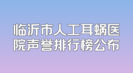 临沂市人工耳蜗医院声誉排行榜公布