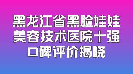 黑龙江省黑脸娃娃美容技术医院十强口碑评价揭晓