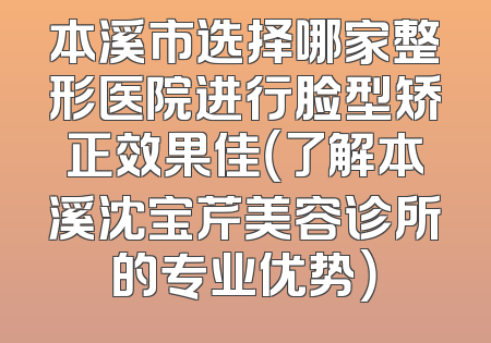 本溪市选择哪家整形医院进行脸型矫正效果佳（了解本溪沈宝芹美容诊所的专业优势）