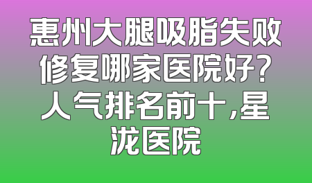 惠州大腿吸脂失败修复哪家医院好？人气排名前十，星泷医院