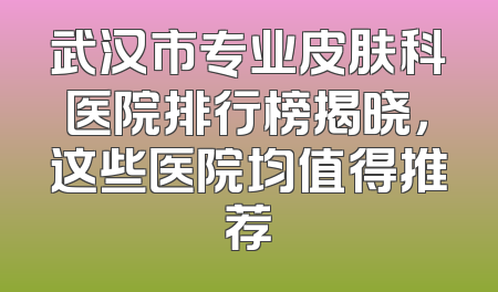 武汉市专业皮肤科医院排行榜揭晓，这些医院均值得推荐