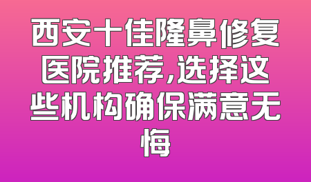 西安十佳隆鼻修复医院推荐，选择这些机构确保满意无悔