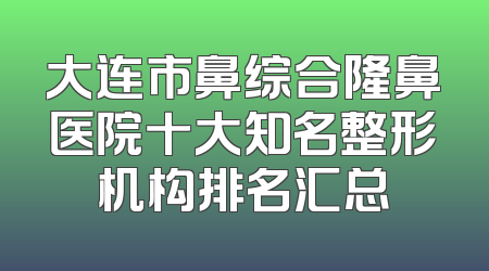 大连市鼻综合隆鼻医院十大知名整形机构排名汇总