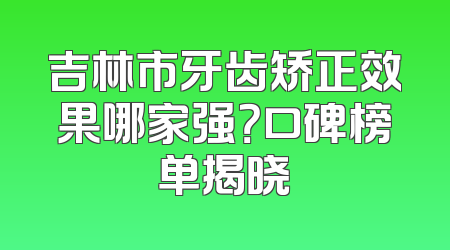 吉林市牙齿矫正效果哪家强？口碑榜单揭晓