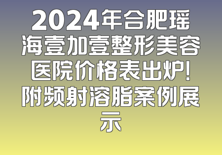 2024年合肥瑶海壹加壹整形美容医院价格表出炉！附频射溶脂案例展示