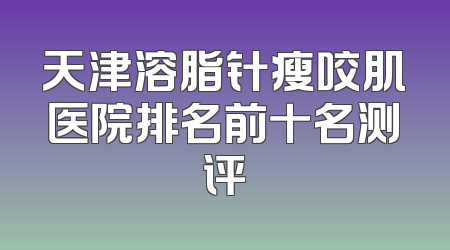 天津溶脂针瘦咬肌医院排名前十名测评
