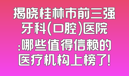 揭晓桂林市前三强牙科(口腔)医院：哪些值得信赖的医疗机构上榜了！