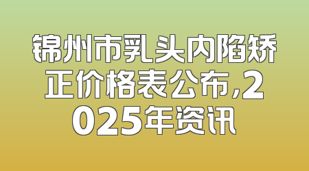 锦州市乳头内陷矫正价格表公布，2025年资讯