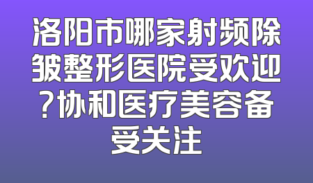 洛阳市哪家射频除皱整形医院受欢迎？协和医疗美容备受关注