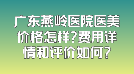 广东燕岭医院医美价格怎样？费用详情和评价如何？