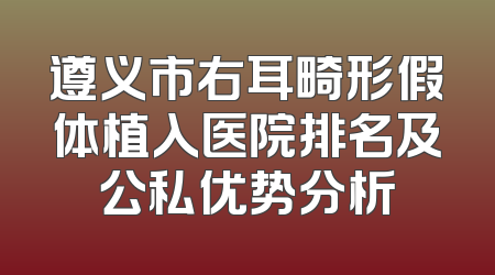 遵义市右耳畸形假体植入医院排名及公私优势分析