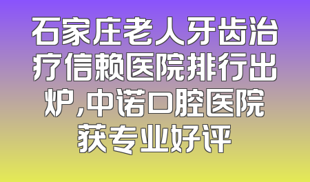 石家庄老人牙齿治疗信赖医院排行出炉，中诺口腔医院获专业好评