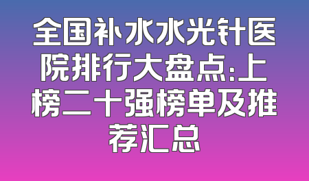 全国补水水光针医院排行大盘点：上榜二十强榜单及推荐汇总