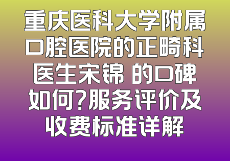 重庆医科大学附属口腔医院的正畸科医生宋锦璘的口碑如何？服务评价及收费标准详解