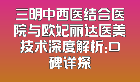 三明中西医结合医院与欧妃丽达医美技术深度解析：口碑详探