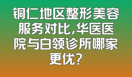铜仁地区整形美容服务对比，华医医院与白领诊所哪家更优？
