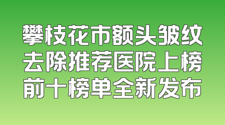 攀枝花市额头皱纹去除推荐医院上榜前十榜单全新发布