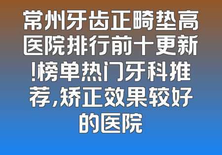 常州牙齿正畸垫高医院排行前十更新！榜单热门牙科推荐，矫正效果较好的医院