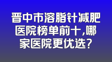 晋中市溶脂针减肥医院榜单前十，哪家医院更优选？
