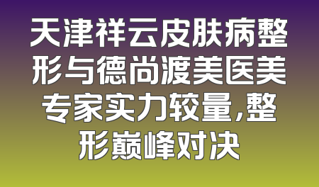 天津祥云皮肤病整形与德尚渡美医美专家实力较量，整形巅峰对决