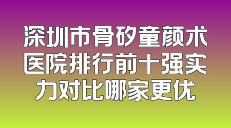 深圳市骨矽童颜术医院排行前十强实力对比哪家更优