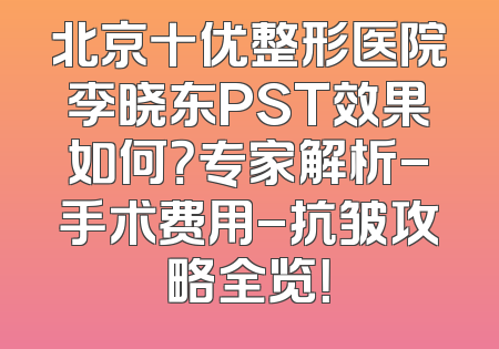 北京十优整形医院李晓东PST效果如何？专家解析-手术费用-抗皱攻略全览！