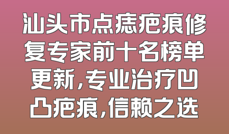 汕头市点痣疤痕修复专家前十名榜单更新，专业治疗凹凸疤痕，信赖之选