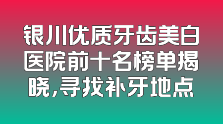银川优质牙齿美白医院前十名榜单揭晓，寻找补牙地点