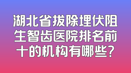 湖北省拔除埋伏阻生智齿医院排名前十的机构有哪些？