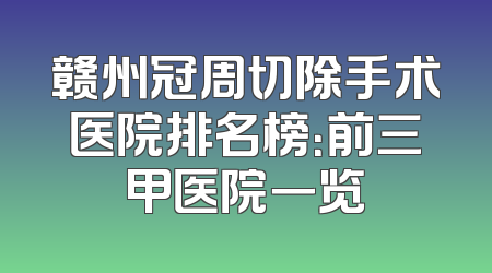 赣州冠周切除手术医院排名榜：前三甲医院一览