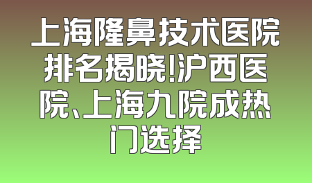 上海隆鼻技术医院排名揭晓！沪西医院、上海九院成热门选择